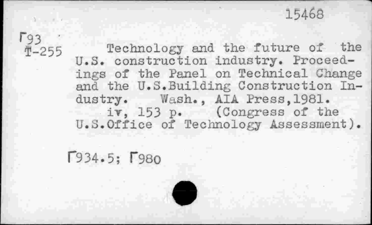 ﻿15468
r 93 ■ 2-255
Technology and the future of the U.S. construction industry. Proceedings of the Panel on Technical Change and the U.S.Building Construction Industry. Wash., AIA Press,1981.
iv, 153 P» (Congress of the U.S.Office of Technology Assessment).
P934.5; T980